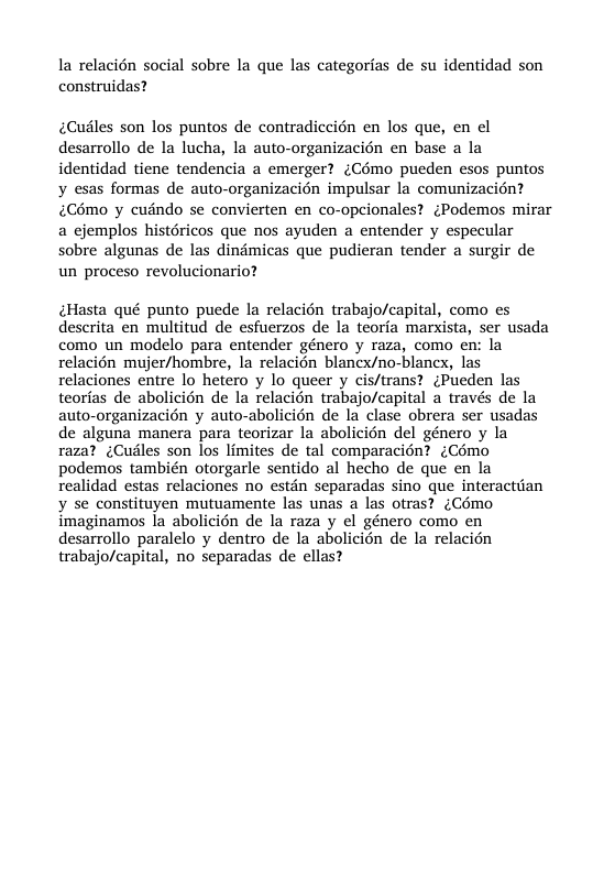 la relacién social sobre la que las categorias de su identidad son construidas? ¢Cuiles son los puntos de contradiccién en los que, en el desarrollo de la lucha, la auto-organizacién en base a la identidad tiene tendencia a emerger? (Como pueden esos puntos y esas formas de auto-organizacién impulsar la comunizacién? Cémo y cuindo se convierten en co-opcionales? ¢Podemos mirar a ejemplos histéricos que nos ayuden a entender y especular sobre algunas de las dindmicas que pudieran tender a surgir de un proceso revolucionario? ¢Hasta qué punto puede la relacién trabajo/capital, como es descrita en multitud de esfuerzos de la teoria marxista, ser usada como un modelo para entender género y raza, como en: la relacién mujer/hombre, la relacién blanex/no-blancx, las relaciones entre lo hetero y lo queer y cis/trans? ¢Pueden las teorias de abolicién de la relacién trabajo/capital a través de la auto-organizacién y auto-abolicién de la clase obrera ser usadas de alguna manera para teorizar la abolicién del género y la raza? (Cusles son los limites de tal comparacin? (Como podemos también otorgarle sentido al hecho de que en la realidad estas relaciones no estin separadas sino que interactiian ¥ se constituyen mutuamente las unas a las otras? ¢(Cémo imaginamos la abolicién de la raza y el género como en desarrollo paralelo y dentro de la abolicion de la relacién trabajo/capital, no separadas de ellas?